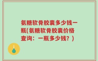 氨糖软骨胶囊多少钱一瓶(氨糖软骨胶囊价格查询：一瓶多少钱？)