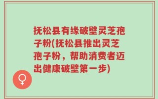 抚松县有缘破壁灵芝孢子粉(抚松县推出灵芝孢子粉，帮助消费者迈出健康破壁第一步)