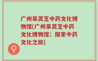 广州采灵芝中药文化博物馆(广州采灵芝中药文化博物馆：探索中药文化之旅)