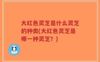 大红色灵芝是什么灵芝的种类(大红色灵芝是哪一种灵芝？)