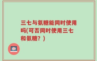 三七与氨糖能同时使用吗(可否同时使用三七和氨糖？)