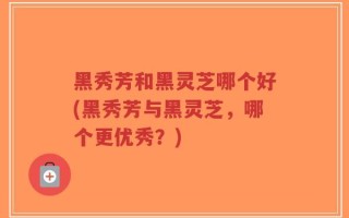 黑秀芳和黑灵芝哪个好(黑秀芳与黑灵芝，哪个更优秀？)