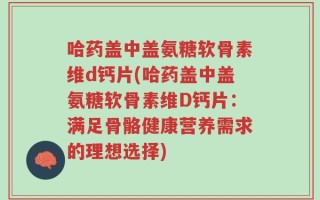 哈药盖中盖氨糖软骨素维d钙片(哈药盖中盖氨糖软骨素维D钙片：满足骨骼健康营养需求的理想选择)