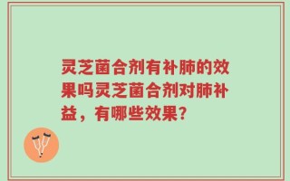 灵芝菌合剂有补肺的效果吗灵芝菌合剂对肺补益，有哪些效果？
