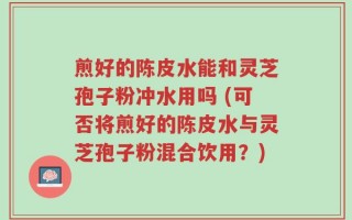 煎好的陈皮水能和灵芝孢子粉冲水用吗 (可否将煎好的陈皮水与灵芝孢子粉混合饮用？)