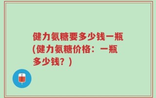 健力氨糖要多少钱一瓶(健力氨糖价格：一瓶多少钱？)