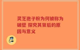 灵芝孢子粉为何被称为破壁 探究其背后的原因与意义