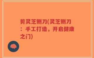 剪灵芝铡刀(灵芝铡刀：手工打造，开启健康之门)