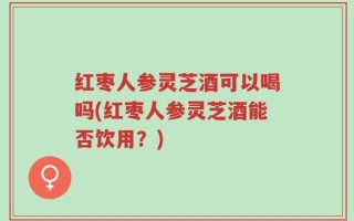 红枣人参灵芝酒可以喝吗(红枣人参灵芝酒能否饮用？)