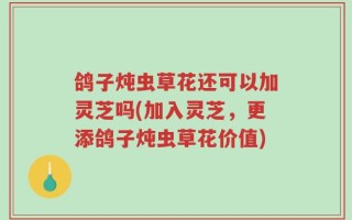 鸽子炖虫草花还可以加灵芝吗(加入灵芝，更添鸽子炖虫草花价值)
