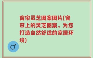 窗帘灵芝图案图片(窗帘上的灵芝图案，为您打造自然舒适的家居环境)