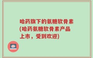 哈药旗下的氨糖软骨素(哈药氨糖软骨素产品上市，受到欢迎)