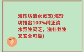 海珍坊清水灵芝(海珍坊推出100%纯正清水野生灵芝，滋补养生又安全可靠)