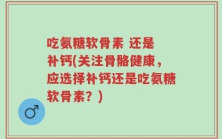 吃氨糖软骨素 还是 补钙(关注骨骼健康，应选择补钙还是吃氨糖软骨素？)