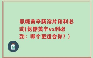 氨糖美辛肠溶片和利必劲(氨糖美辛vs利必劲：哪个更适合你？)
