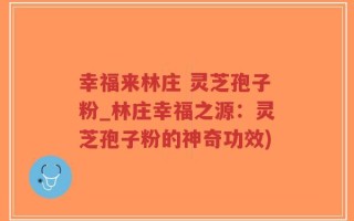幸福来林庄 灵芝孢子粉_林庄幸福之源：灵芝孢子粉的神奇功效)
