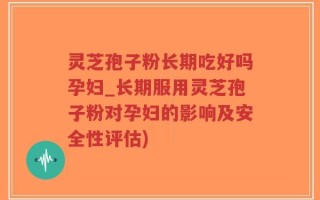 灵芝孢子粉长期吃好吗孕妇_长期服用灵芝孢子粉对孕妇的影响及安全性评估)