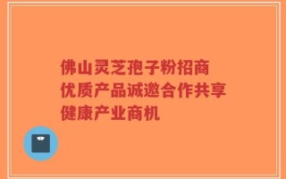 佛山灵芝孢子粉招商 优质产品诚邀合作共享健康产业商机