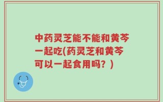 中药灵芝能不能和黄芩一起吃(药灵芝和黄芩可以一起食用吗？)