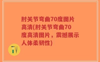 肘关节弯曲70度图片高清(肘关节弯曲70度高清图片，震撼展示人体柔韧性)