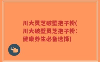 川大灵芝破壁孢子粉(川大破壁灵芝孢子粉：健康养生必备选择)