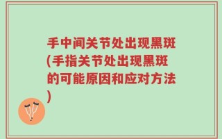 手中间关节处出现黑斑(手指关节处出现黑斑的可能原因和应对方法)