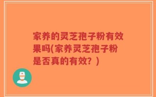 家养的灵芝孢子粉有效果吗(家养灵芝孢子粉是否真的有效？)