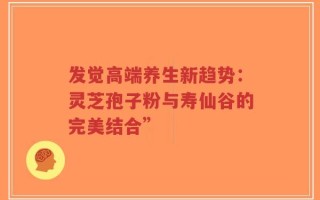 发觉高端养生新趋势：灵芝孢子粉与寿仙谷的完美结合”