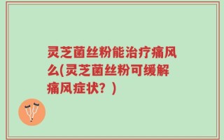 灵芝菌丝粉能治疗痛风么(灵芝菌丝粉可缓解痛风症状？)