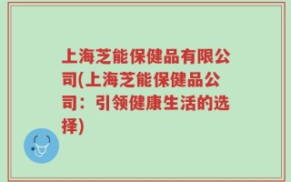 上海芝能保健品有限公司(上海芝能保健品公司：引领健康生活的选择)