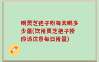 喝灵芝孢子粉每天喝多少量(饮用灵芝孢子粉应该注意每日用量)