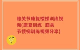 膝关节康复楼梯训练视频(康复训练  膝关节楼梯训练视频分享)