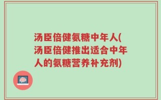 汤臣倍健氨糖中年人(汤臣倍健推出适合中年人的氨糖营养补充剂)