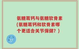氨糖葛钙与氨糖软骨素(氨糖葛钙和软骨素哪个更适合关节保健？)