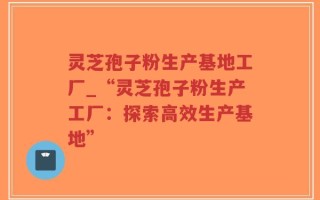 灵芝孢子粉生产基地工厂_“灵芝孢子粉生产工厂：探索高效生产基地”