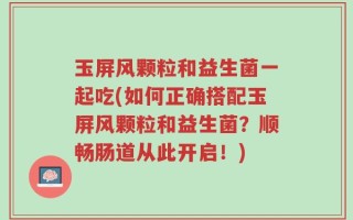 玉屏风颗粒和益生菌一起吃(如何正确搭配玉屏风颗粒和益生菌？顺畅肠道从此开启！)