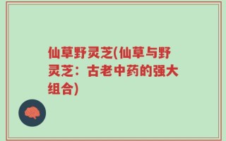 仙草野灵芝(仙草与野灵芝：古老中药的强大组合)