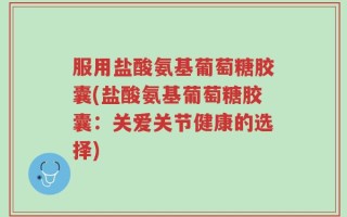 服用盐酸氨基葡萄糖胶囊(盐酸氨基葡萄糖胶囊：关爱关节健康的选择)
