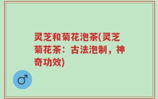 灵芝和菊花泡茶(灵芝菊花茶：古法泡制，神奇功效)