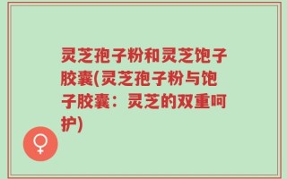 灵芝孢子粉和灵芝饱子胶囊(灵芝孢子粉与饱子胶囊：灵芝的双重呵护)