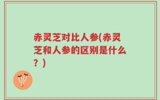 赤灵芝对比人参(赤灵芝和人参的区别是什么？)