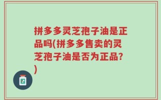 拼多多灵芝孢子油是正品吗(拼多多售卖的灵芝孢子油是否为正品？)