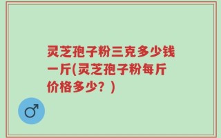 灵芝孢子粉三克多少钱一斤(灵芝孢子粉每斤价格多少？)
