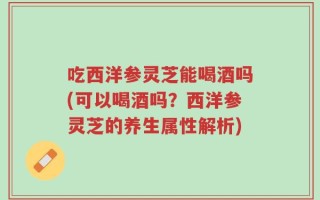 吃西洋参灵芝能喝酒吗(可以喝酒吗？西洋参灵芝的养生属性解析)