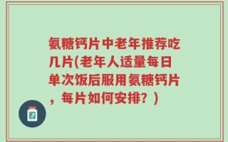 氨糖钙片中老年推荐吃几片(老年人适量每日单次饭后服用氨糖钙片，每片如何安排？)