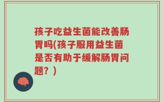 孩子吃益生菌能改善肠胃吗(孩子服用益生菌是否有助于缓解肠胃问题？)