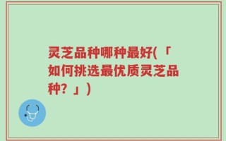 灵芝品种哪种最好(「如何挑选最优质灵芝品种？」)