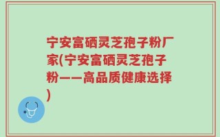 宁安富硒灵芝孢子粉厂家(宁安富硒灵芝孢子粉——高品质健康选择)