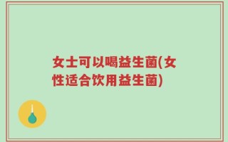 女士可以喝益生菌(女性适合饮用益生菌)