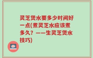 灵芝煲水要多少时间好一点(煮灵芝水应该煮多久？——生灵芝煲水技巧)